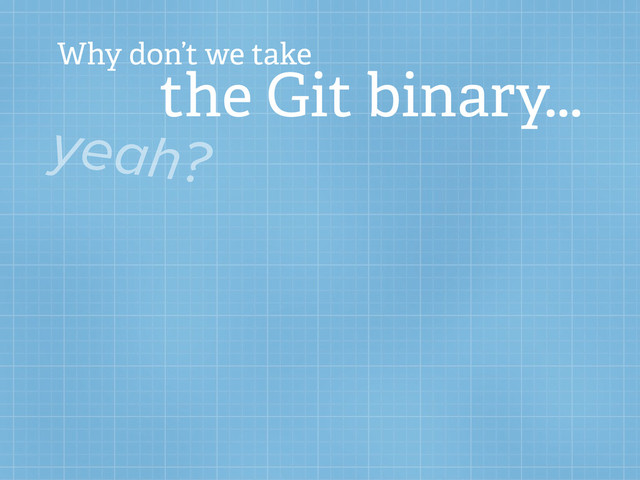 Why don’t we take
the Git binary...
yeah?
