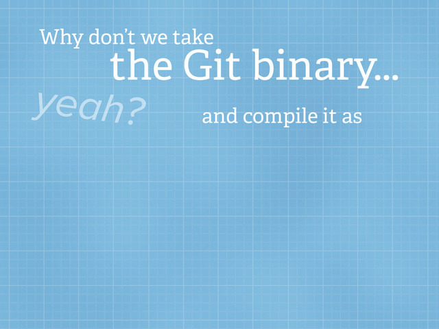 Why don’t we take
the Git binary...
yeah? and compile it as
