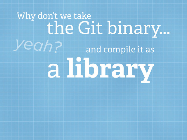 Why don’t we take
the Git binary...
yeah? and compile it as
a library
