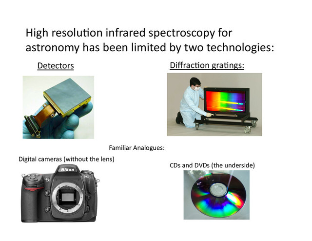 High	  resolu/on	  infrared	  spectroscopy	  for	  
astronomy	  has	  been	  limited	  by	  two	  technologies:	  
Detectors	   Diﬀrac/on	  gra/ngs:	  
Familiar	  Analogues:	  
Digital	  cameras	  (without	  the	  lens)	  
CDs	  and	  DVDs	  (the	  underside)	  
