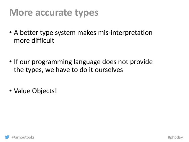 @arnoutboks #phpday
More accurate types
• A better type system makes mis-interpretation
more difficult
• If our programming language does not provide
the types, we have to do it ourselves
• Value Objects!
