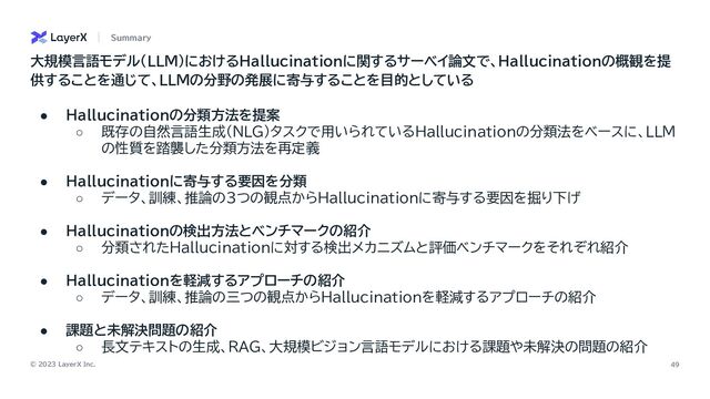 © 2023 LayerX Inc. 49
● Hallucinationの分類方法を提案
○ 既存の自然言語生成(NLG)タスクで用いられているHallucinationの分類法をベースに、LLM
の性質を踏襲した分類方法を再定義
● Hallucinationに寄与する要因を分類
○ データ、訓練、推論の３つの観点からHallucinationに寄与する要因を掘り下げ
● Hallucinationの検出方法とベンチマークの紹介
○ 分類されたHallucinationに対する検出メカニズムと評価ベンチマークをそれぞれ紹介
● Hallucinationを軽減するアプローチの紹介
○ データ、訓練、推論の三つの観点からHallucinationを軽減するアプローチの紹介
● 課題と未解決問題の紹介
○ 長文テキストの生成、RAG、大規模ビジョン言語モデルにおける課題や未解決の問題の紹介
Summary
大規模言語モデル（LLM）におけるHallucinationに関するサーベイ論文で、Hallucinationの概観を提
供することを通じて、LLMの分野の発展に寄与することを目的としている
