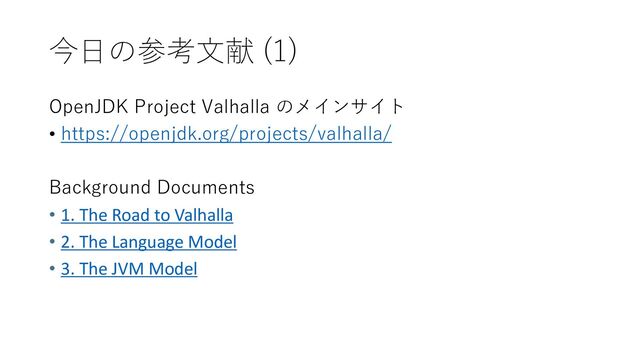今日の参考文献 (1)
OpenJDK Project Valhalla のメインサイト
• https://openjdk.org/projects/valhalla/
Background Documents
• 1. The Road to Valhalla
• 2. The Language Model
• 3. The JVM Model
