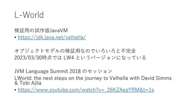 L-World
検証用の試作版JavaVM
• https://jdk.java.net/valhalla/
オブジェクトモデルの検証用なのでいろいろと不完全
2023/03/30時点では LW4 というバージョンになっている
JVM Language Summit 2018 のセッション
LWorld: the next steps on the journey to Valhalla with David Simms
& Tobi Ajila
• https://www.youtube.com/watch?v=_26KZAegYRM&t=1s
