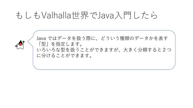 もしもValhalla世界でJava入門したら
Java ではデータを扱う際に、どういう種類のデータかを表す
「型」を指定します。
いろいろな型を扱うことができますが、大きく分類すると２つ
に分けることができます。
