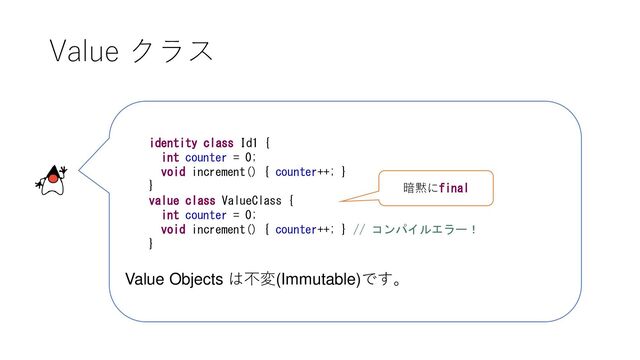 Value クラス
identity class Id1 {
int counter = 0;
void increment() { counter++; }
}
value class ValueClass {
int counter = 0;
void increment() { counter++; } // コンパイルエラー！
}
Value Objects は不変(Immutable)です。
暗黙にfinal

