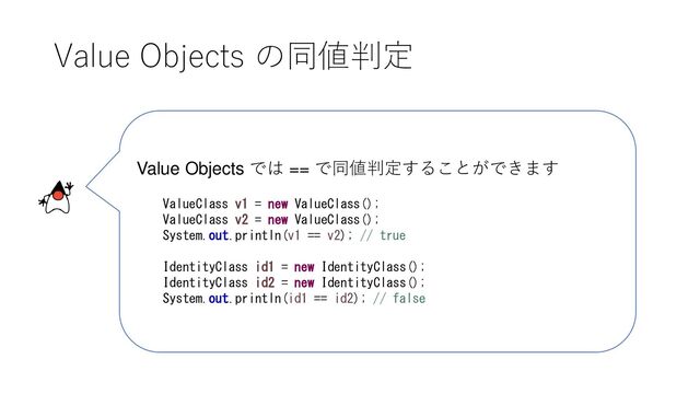 Value Objects の同値判定
Value Objects では == で同値判定することができます
ValueClass v1 = new ValueClass();
ValueClass v2 = new ValueClass();
System.out.println(v1 == v2); // true
IdentityClass id1 = new IdentityClass();
IdentityClass id2 = new IdentityClass();
System.out.println(id1 == id2); // false
