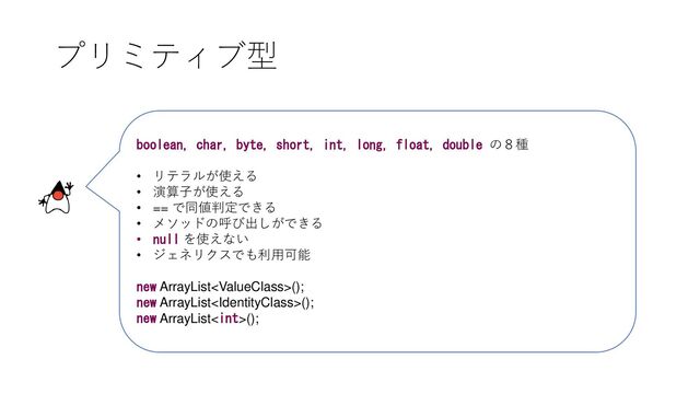 プリミティブ型
boolean, char, byte, short, int, long, float, double の８種
• リテラルが使える
• 演算子が使える
• == で同値判定できる
• メソッドの呼び出しができる
• null を使えない
• ジェネリクスでも利用可能
new ArrayList();
new ArrayList();
new ArrayList();
