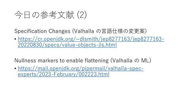 今日の参考文献 (2)
Specification Changes (Valhalla の言語仕様の変更案)
• https://cr.openjdk.org/~dlsmith/jep8277163/jep8277163-
20220830/specs/value-objects-jls.html
Nullness markers to enable flattening (Valhalla の ML)
• https://mail.openjdk.org/pipermail/valhalla-spec-
experts/2023-February/002223.html
