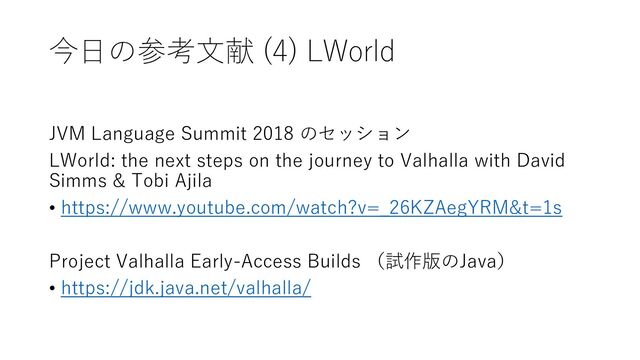 今日の参考文献 (4) LWorld
JVM Language Summit 2018 のセッション
LWorld: the next steps on the journey to Valhalla with David
Simms & Tobi Ajila
• https://www.youtube.com/watch?v=_26KZAegYRM&t=1s
Project Valhalla Early-Access Builds （試作版のJava）
• https://jdk.java.net/valhalla/
