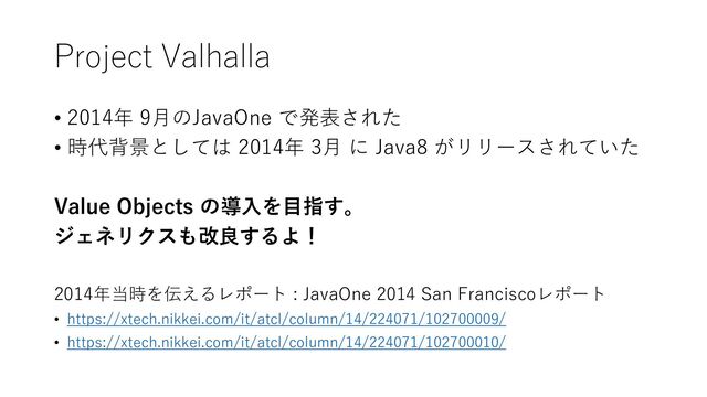 Project Valhalla
• 2014年 9月のJavaOne で発表された
• 時代背景としては 2014年 3月 に Java8 がリリースされていた
Value Objects の導入を目指す。
ジェネリクスも改良するよ！
2014年当時を伝えるレポート : JavaOne 2014 San Franciscoレポート
• https://xtech.nikkei.com/it/atcl/column/14/224071/102700009/
• https://xtech.nikkei.com/it/atcl/column/14/224071/102700010/
