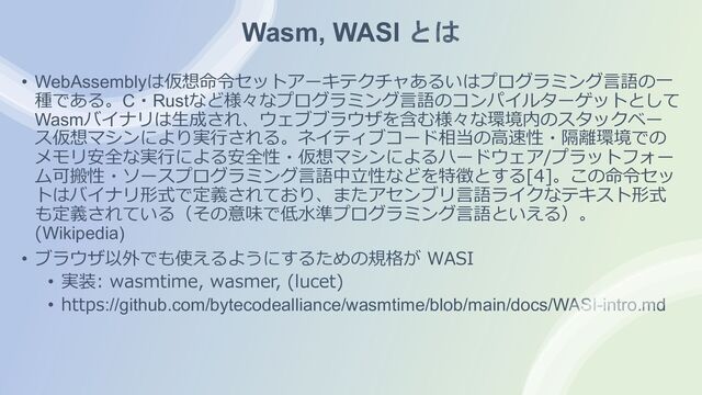 Wasm, WASI とは
• WebAssemblyは仮想命令セットアーキテクチャあるいはプログラミング⾔語の⼀
種である。C・Rustなど様々なプログラミング⾔語のコンパイルターゲットとして
Wasmバイナリは⽣成され、ウェブブラウザを含む様々な環境内のスタックベー
ス仮想マシンにより実⾏される。ネイティブコード相当の⾼速性・隔離環境での
メモリ安全な実⾏による安全性・仮想マシンによるハードウェア/プラットフォー
ム可搬性・ソースプログラミング⾔語中⽴性などを特徴とする[4]。この命令セッ
トはバイナリ形式で定義されており、またアセンブリ⾔語ライクなテキスト形式
も定義されている（その意味で低⽔準プログラミング⾔語といえる）。
(Wikipedia)
• ブラウザ以外でも使えるようにするための規格が WASI
• 実装: wasmtime, wasmer, (lucet)
• https://github.com/bytecodealliance/wasmtime/blob/main/docs/WASI-intro.md
