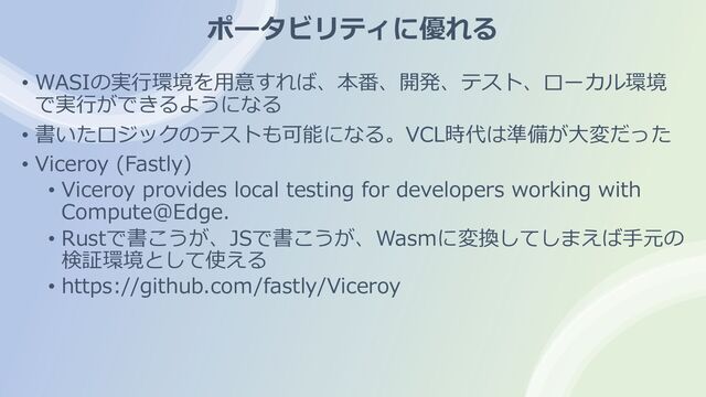 ポータビリティに優れる
• WASIの実⾏環境を⽤意すれば、本番、開発、テスト、ローカル環境
で実⾏ができるようになる
• 書いたロジックのテストも可能になる。VCL時代は準備が⼤変だった
• Viceroy (Fastly)
• Viceroy provides local testing for developers working with
Compute@Edge.
• Rustで書こうが、JSで書こうが、Wasmに変換してしまえば⼿元の
検証環境として使える
• https://github.com/fastly/Viceroy
