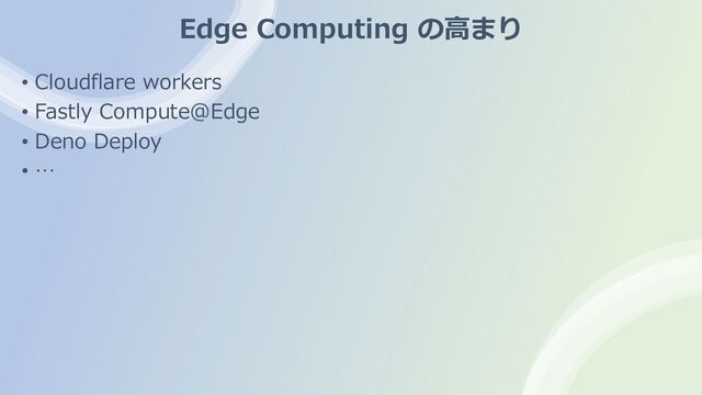 Edge Computing の⾼まり
• Cloudflare workers
• Fastly Compute@Edge
• Deno Deploy
• …
