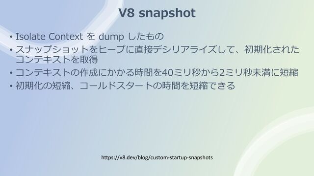 V8 snapshot
• Isolate Context を dump したもの
• スナップショットをヒープに直接デシリアライズして、初期化された
コンテキストを取得
• コンテキストの作成にかかる時間を40ミリ秒から2ミリ秒未満に短縮
• 初期化の短縮、コールドスタートの時間を短縮できる
https://v8.dev/blog/custom-startup-snapshots
