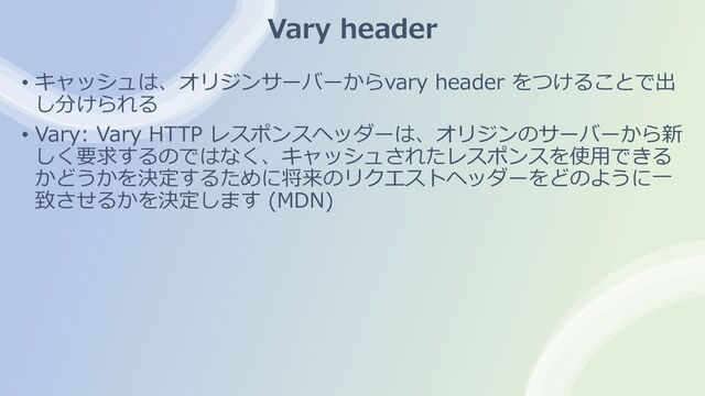 Vary header
• キャッシュは、オリジンサーバーからvary header をつけることで出
し分けられる
• Vary: Vary HTTP レスポンスヘッダーは、オリジンのサーバーから新
しく要求するのではなく、キャッシュされたレスポンスを使⽤できる
かどうかを決定するために将来のリクエストヘッダーをどのように⼀
致させるかを決定します (MDN)

