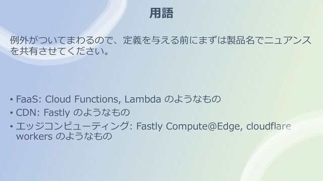 ⽤語
• FaaS: Cloud Functions, Lambda のようなもの
• CDN: Fastly のようなもの
• エッジコンピューティング: Fastly Compute@Edge, cloudflare
workers のようなもの
例外がついてまわるので、定義を与える前にまずは製品名でニュアンス
を共有させてください。
