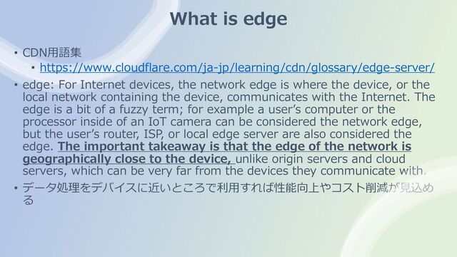 What is edge
• CDN⽤語集
• https://www.cloudflare.com/ja-jp/learning/cdn/glossary/edge-server/
• edge: For Internet devices, the network edge is where the device, or the
local network containing the device, communicates with the Internet. The
edge is a bit of a fuzzy term; for example a userʼs computer or the
processor inside of an IoT camera can be considered the network edge,
but the userʼs router, ISP, or local edge server are also considered the
edge. The important takeaway is that the edge of the network is
geographically close to the device, unlike origin servers and cloud
servers, which can be very far from the devices they communicate with.
• データ処理をデバイスに近いところで利⽤すれば性能向上やコスト削減が⾒込め
る
