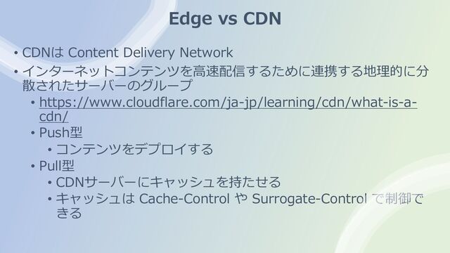 Edge vs CDN
• CDNは Content Delivery Network
• インターネットコンテンツを⾼速配信するために連携する地理的に分
散されたサーバーのグループ
• https://www.cloudflare.com/ja-jp/learning/cdn/what-is-a-
cdn/
• Push型
• コンテンツをデプロイする
• Pull型
• CDNサーバーにキャッシュを持たせる
• キャッシュは Cache-Control や Surrogate-Control で制御で
きる
