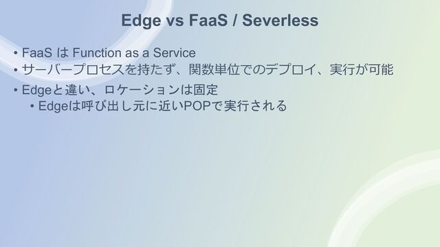Edge vs FaaS / Severless
• FaaS は Function as a Service
• サーバープロセスを持たず、関数単位でのデプロイ、実⾏が可能
• Edgeと違い、ロケーションは固定
• Edgeは呼び出し元に近いPOPで実行される
