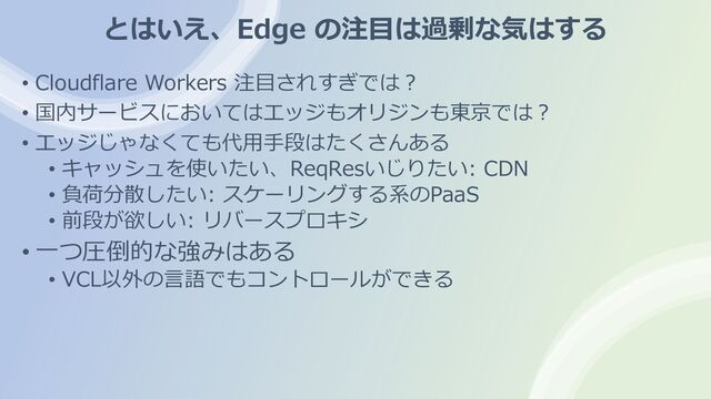 とはいえ、Edge の注⽬は過剰な気はする
• Cloudflare Workers 注⽬されすぎでは︖
• 国内サービスにおいてはエッジもオリジンも東京では︖
• エッジじゃなくても代⽤⼿段はたくさんある
• キャッシュを使いたい、ReqResいじりたい: CDN
• 負荷分散したい: スケーリングする系のPaaS
• 前段が欲しい: リバースプロキシ
• ⼀つ圧倒的な強みはある
• VCL以外の⾔語でもコントロールができる
