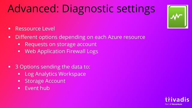 Advanced: Diagnostic settings
▪ Ressource Level
▪ Different options depending on each Azure resource
▪ Requests on storage account
▪ Web Application Firewall Logs
▪ 3 Options sending the data to:
▪ Log Analytics Workspace
▪ Storage Account
▪ Event hub
