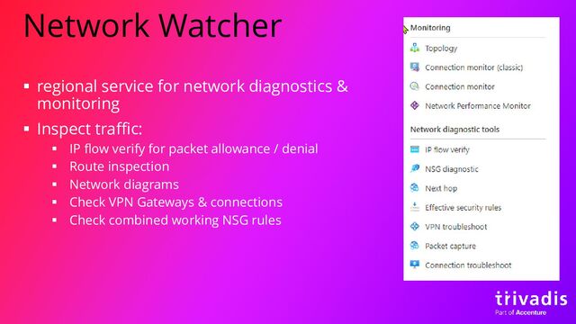 Network Watcher
▪ regional service for network diagnostics &
monitoring
▪ Inspect traffic:
▪ IP flow verify for packet allowance / denial
▪ Route inspection
▪ Network diagrams
▪ Check VPN Gateways & connections
▪ Check combined working NSG rules
