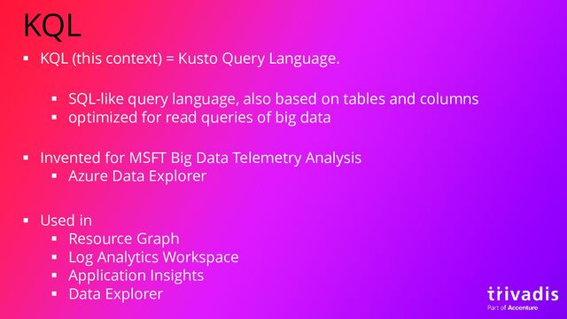 KQL
▪ KQL (this context) = Kusto Query Language.
▪ SQL-like query language, also based on tables and columns
▪ optimized for read queries of big data
▪ Invented for MSFT Big Data Telemetry Analysis
▪ Azure Data Explorer
▪ Used in
▪ Resource Graph
▪ Log Analytics Workspace
▪ Application Insights
▪ Data Explorer
