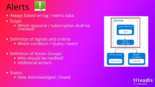 Alerts
▪ Always based on log / metric data
▪ Scope
▪ Which resource / subscription shall be
checked?
▪ Definition of signals and criteria
▪ Which condition / Query / event
▪ Definition of Action Groups
▪ Who should be notified?
▪ Additional actions
▪ States:
▪ New, Acknowledged, Closed

