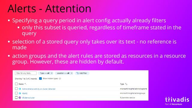 Alerts - Attention
▪ Specifying a query period in alert config actually already filters
▪ only this subset is queried, regardless of timeframe stated in the
query
▪ selection of a stored query only takes over its text - no reference is
made
▪ action groups and the alert rules are stored as resources in a resource
group. However, these are hidden by default.

