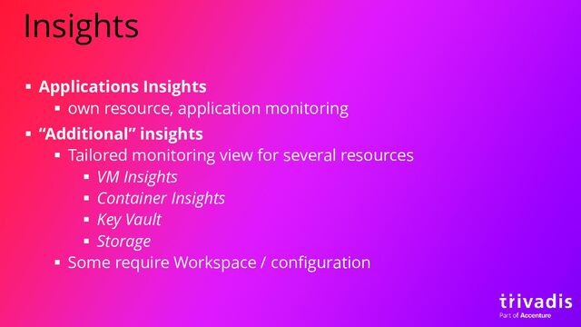Insights
▪ Applications Insights
▪ own resource, application monitoring
▪ “Additional” insights
▪ Tailored monitoring view for several resources
▪ VM Insights
▪ Container Insights
▪ Key Vault
▪ Storage
▪ Some require Workspace / configuration
