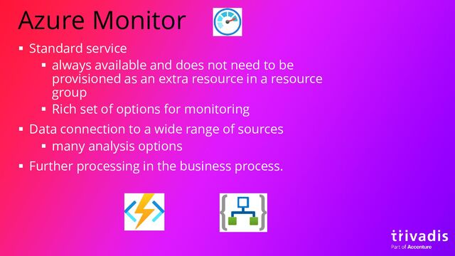 Azure Monitor
▪ Standard service
▪ always available and does not need to be
provisioned as an extra resource in a resource
group
▪ Rich set of options for monitoring
▪ Data connection to a wide range of sources
▪ many analysis options
▪ Further processing in the business process.
