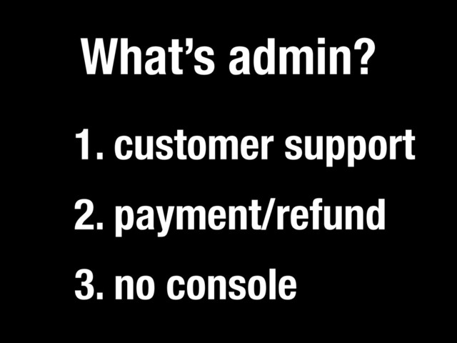 3. no console
What’s admin?
2. payment/refund
1. customer support
