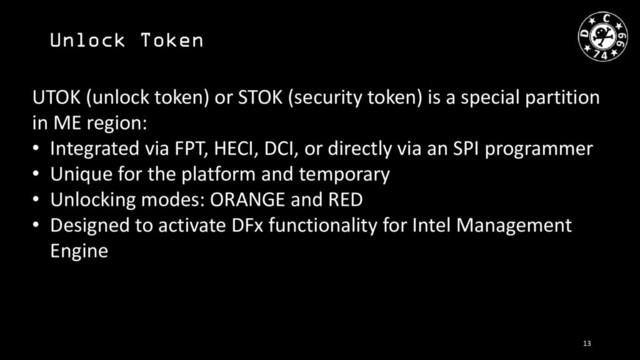 Unlock Token
UTOK (unlock token) or STOK (security token) is a special partition
in ME region:
• Integrated via FPT, HECI, DCI, or directly via an SPI programmer
• Unique for the platform and temporary
• Unlocking modes: ORANGE and RED
• Designed to activate DFx functionality for Intel Management
Engine
13
