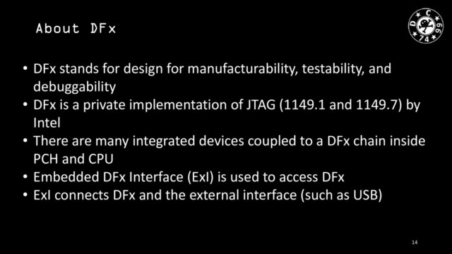 About DFx
• DFx stands for design for manufacturability, testability, and
debuggability
• DFx is a private implementation of JTAG (1149.1 and 1149.7) by
Intel
• There are many integrated devices coupled to a DFx chain inside
PCH and CPU
• Embedded DFx Interface (ExI) is used to access DFx
• ExI connects DFx and the external interface (such as USB)
14
