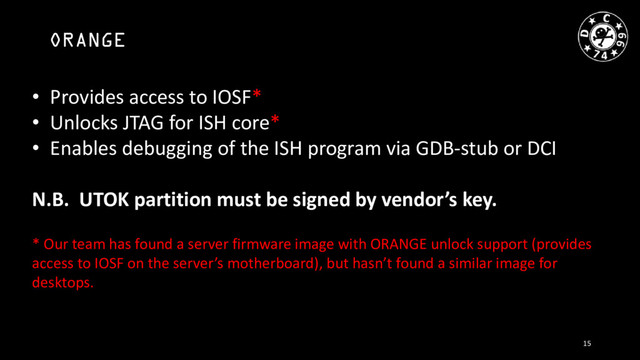 ORANGE
• Provides access to IOSF*
• Unlocks JTAG for ISH core*
• Enables debugging of the ISH program via GDB-stub or DCI
N.B. UTOK partition must be signed by vendor’s key.
* Our team has found a server firmware image with ORANGE unlock support (provides
access to IOSF on the server’s motherboard), but hasn’t found a similar image for
desktops.
15
