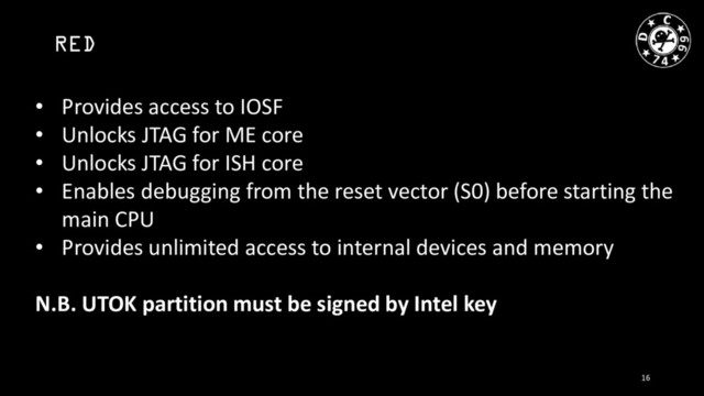 RED
• Provides access to IOSF
• Unlocks JTAG for ME core
• Unlocks JTAG for ISH core
• Enables debugging from the reset vector (S0) before starting the
main CPU
• Provides unlimited access to internal devices and memory
N.B. UTOK partition must be signed by Intel key
16
