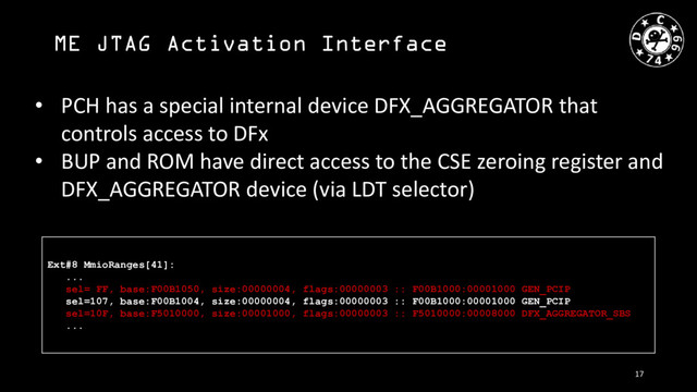 ME JTAG Activation Interface
• PCH has a special internal device DFX_AGGREGATOR that
controls access to DFx
• BUP and ROM have direct access to the CSE zeroing register and
DFX_AGGREGATOR device (via LDT selector)
Ext#8 MmioRanges[41]:
...
sel= FF, base:F00B1050, size:00000004, flags:00000003 :: F00B1000:00001000 GEN_PCIP
sel=107, base:F00B1004, size:00000004, flags:00000003 :: F00B1000:00001000 GEN_PCIP
sel=10F, base:F5010000, size:00001000, flags:00000003 :: F5010000:00008000 DFX_AGGREGATOR_SBS
...
17
