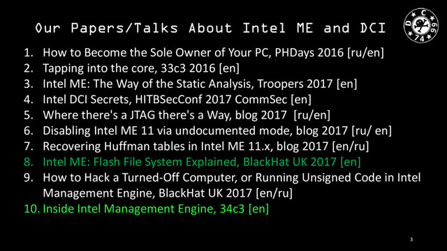 Our Papers/Talks About Intel ME and DCI
1. How to Become the Sole Owner of Your PC, PHDays 2016 [ru/en]
2. Tapping into the core, 33c3 2016 [en]
3. Intel ME: The Way of the Static Analysis, Troopers 2017 [en]
4. Intel DCI Secrets, HITBSecConf 2017 CommSec [en]
5. Where there's a JTAG there's a Way, blog 2017 [ru/en]
6. Disabling Intel ME 11 via undocumented mode, blog 2017 [ru/ en]
7. Recovering Huffman tables in Intel ME 11.x, blog 2017 [en/ru]
8. Intel ME: Flash File System Explained, BlackHat UK 2017 [en]
9. How to Hack a Turned-Off Computer, or Running Unsigned Code in Intel
Management Engine, BlackHat UK 2017 [en/ru]
10. Inside Intel Management Engine, 34c3 [en]
3
