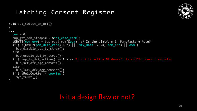 Latching Consent Register
void bup_switch_on_dci()
{
...
eom = 0;
bup_get_pch_straps(0, &pch_desc_rec0);
LOBYTE(eom_err) = bup_read_eom(&eom); // Is the platform in Manufacture Mode?
if ( !(BYTE2(pch_desc_rec0) & 2) || (dfx_data |= 2u, eom_err) || eom )
bup_disable_dci_by_strap();
else
bup_enable_dci_by_strap();
if ( bup_is_dci_active() == 1 ) // If dci is active ME doesn’t latch DFx consent register
bup_set_dfx_agg_consent();
else
bup_lock_dfx_agg_consent();
if ( gRmlbCookie != cookies )
sys_fault();
}
Is it a design flaw or not?
22
