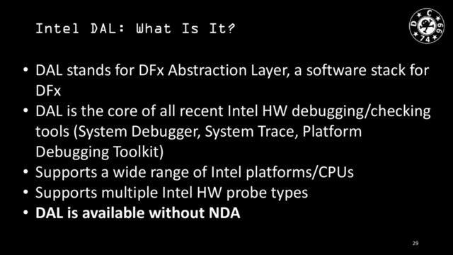 Intel DAL: What Is It?
• DAL stands for DFx Abstraction Layer, a software stack for
DFx
• DAL is the core of all recent Intel HW debugging/checking
tools (System Debugger, System Trace, Platform
Debugging Toolkit)
• Supports a wide range of Intel platforms/CPUs
• Supports multiple Intel HW probe types
• DAL is available without NDA
29
