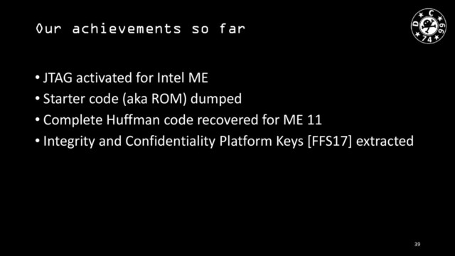 Our achievements so far
• JTAG activated for Intel ME
• Starter code (aka ROM) dumped
• Complete Huffman code recovered for ME 11
• Integrity and Confidentiality Platform Keys [FFS17] extracted
39
