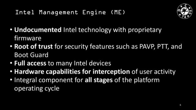Intel Management Engine (ME)
• Undocumented Intel technology with proprietary
firmware
• Root of trust for security features such as PAVP, PTT, and
Boot Guard
• Full access to many Intel devices
• Hardware capabilities for interception of user activity
• Integral component for all stages of the platform
operating cycle
6
