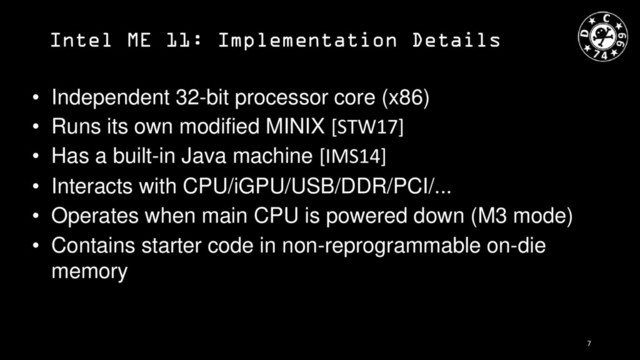 Intel ME 11: Implementation Details
• Independent 32-bit processor core (x86)
• Runs its own modified MINIX [STW17]
• Has a built-in Java machine [IMS14]
• Interacts with CPU/iGPU/USB/DDR/PCI/...
• Operates when main CPU is powered down (M3 mode)
• Contains starter code in non-reprogrammable on-die
memory
7
