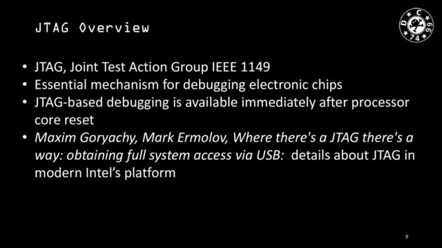 JTAG Overview
• JTAG, Joint Test Action Group IEEE 1149
• Essential mechanism for debugging electronic chips
• JTAG-based debugging is available immediately after processor
core reset
• Maxim Goryachy, Mark Ermolov, Where there's a JTAG there's a
way: obtaining full system access via USB: details about JTAG in
modern Intel’s platform
9
