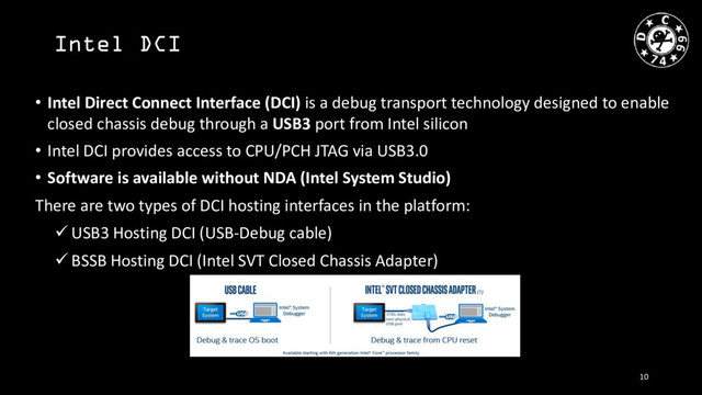 Intel DCI
• Intel Direct Connect Interface (DCI) is a debug transport technology designed to enable
closed chassis debug through a USB3 port from Intel silicon
• Intel DCI provides access to CPU/PCH JTAG via USB3.0
• Software is available without NDA (Intel System Studio)
There are two types of DCI hosting interfaces in the platform:
 USB3 Hosting DCI (USB-Debug cable)
 BSSB Hosting DCI (Intel SVT Closed Chassis Adapter)
10
