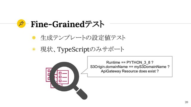 Fine-Grainedテスト
20
◉ 生成テンプレートの設定値テスト
◉ 現状、TypeScriptのみサポート
Runtime == PYTHON_3_8 ?
S3Origin.domainName == myS3DomainName ?
ApiGateway Resource does exist ?

