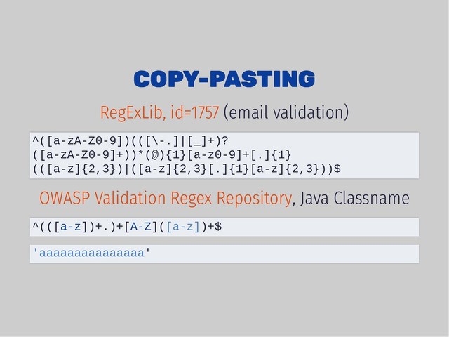 COPY-PASTING
COPY-PASTING
(email validation)
, Java Classname
RegExLib, id=1757
^([a-zA-Z0-9])(([\-.]|[_]+)?
([a-zA-Z0-9]+))*(@){1}[a-z0-9]+[.]{1}
(([a-z]{2,3})|([a-z]{2,3}[.]{1}[a-z]{2,3}))$
OWASP Validation Regex Repository
^(([a-z])+.)+[A-Z]([a-z])+$
'aaaaaaaaaaaaaaa'
