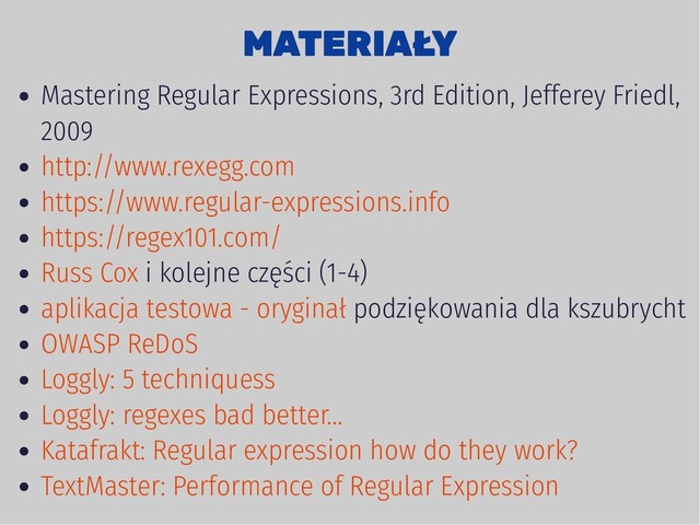 MATERIAŁY
MATERIAŁY
Mastering Regular Expressions, 3rd Edition, Jefferey Friedl,
2009
i kolejne części (1-4)
podziękowania dla kszubrycht
http://www.rexegg.com
https://www.regular-expressions.info
https://regex101.com/
Russ Cox
aplikacja testowa - oryginał
OWASP ReDoS
Loggly: 5 techniquess
Loggly: regexes bad better...
Katafrakt: Regular expression how do they work?
TextMaster: Performance of Regular Expression
