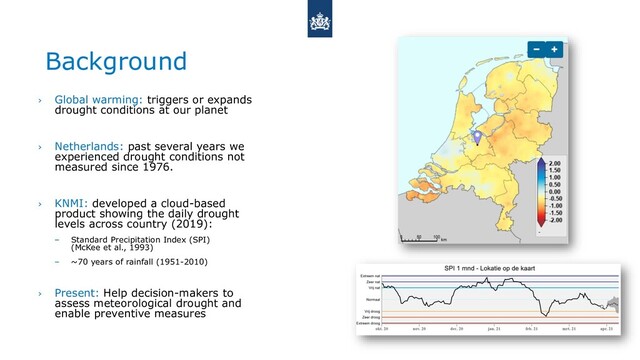 Background
› Global warming: triggers or expands
drought conditions at our planet
› Netherlands: past several years we
experienced drought conditions not
measured since 1976.
› KNMI: developed a cloud-based
product showing the daily drought
levels across country (2019):
– Standard Precipitation Index (SPI)
(McKee et al., 1993)
– ~70 years of rainfall (1951-2010)
› Present: Help decision-makers to
assess meteorological drought and
enable preventive measures
